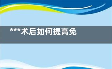 ***术后如何提高免疫力 走好三步路(***术后如何提高免疫力)